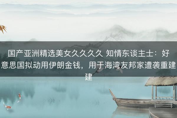 国产亚洲精选美女久久久久 知情东谈主士：好意思国拟动用伊朗金钱，用于海湾友邦家遭袭重建