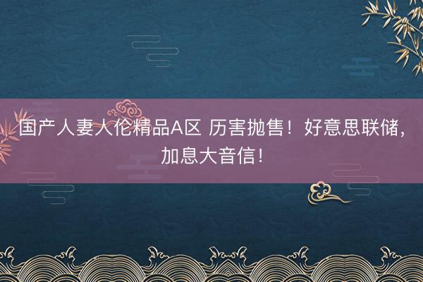 国产人妻人伦精品A区 历害抛售！好意思联储，加息大音信！