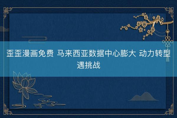 歪歪漫画免费 马来西亚数据中心膨大 动力转型遇挑战