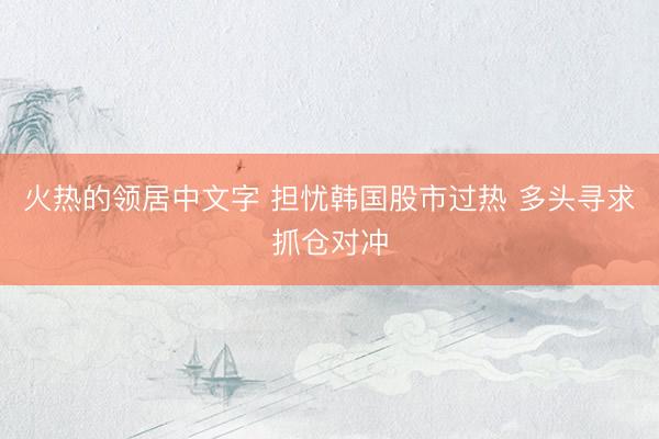 火热的领居中文字 担忧韩国股市过热 多头寻求抓仓对冲