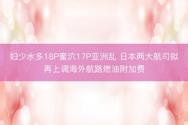 妇少水多18P蜜泬17P亚洲乱 日本两大航司拟再上调海外航路燃油附加费