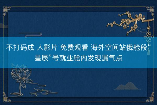 不打码成 人影片 免费观看 海外空间站俄舱段“星辰”号就业舱内发现漏气点