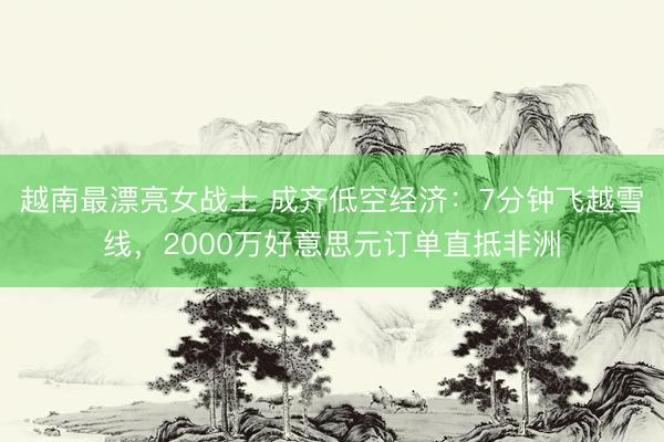 越南最漂亮女战士 成齐低空经济：7分钟飞越雪线，2000万好意思元订单直抵非洲