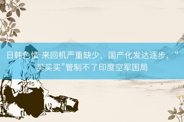 日韩色情 来回机严重缺少，国产化发达逐步，“买买买”管制不了印度空军困局