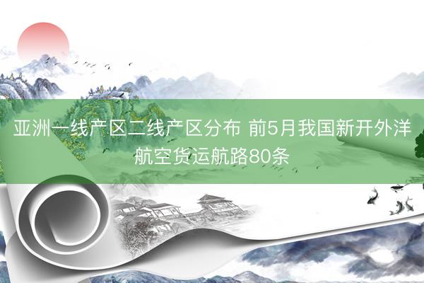 亚洲一线产区二线产区分布 前5月我国新开外洋航空货运航路80条
