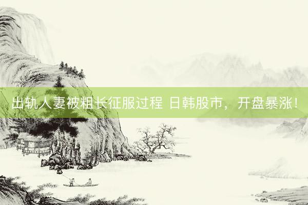 出轨人妻被粗长征服过程 日韩股市，开盘暴涨！