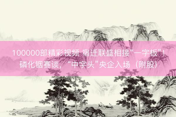 100000部精彩视频 宿迁联盛相接“一字板”！磷化铟赛谈，“中字头”央企入场（附股）