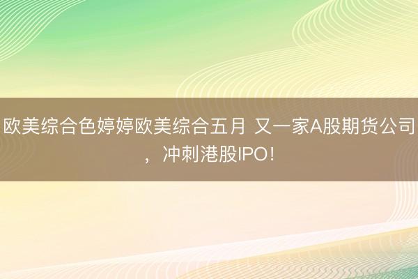 欧美综合色婷婷欧美综合五月 又一家A股期货公司，冲刺港股IPO！