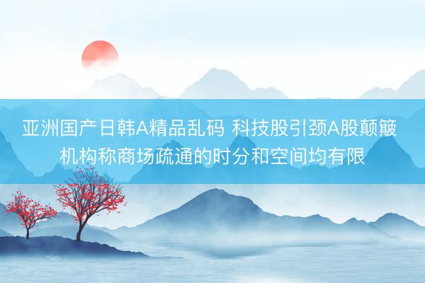 亚洲国产日韩A精品乱码 科技股引颈A股颠簸 机构称商场疏通的时分和空间均有限
