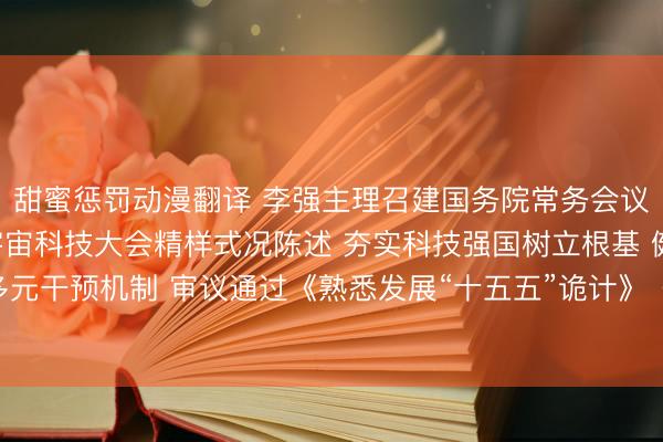 甜蜜惩罚动漫翻译 李强主理召建国务院常务会议，听取对于贯彻落实宇宙科技大会精样式况陈述 夯实科技强国树立根基 健全多元干预机制 审议通过《熟悉发展“十五五”诡计》《秀雅中国树立“十五五”诡计》