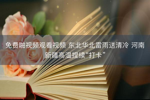 免费啪视频观看视频 东北华北雷雨送清冷 河南新疆高温捏续“打卡”