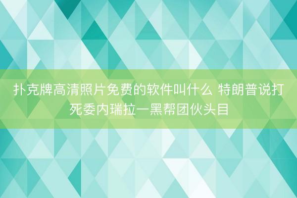扑克牌高清照片免费的软件叫什么 特朗普说打死委内瑞拉一黑帮团伙头目