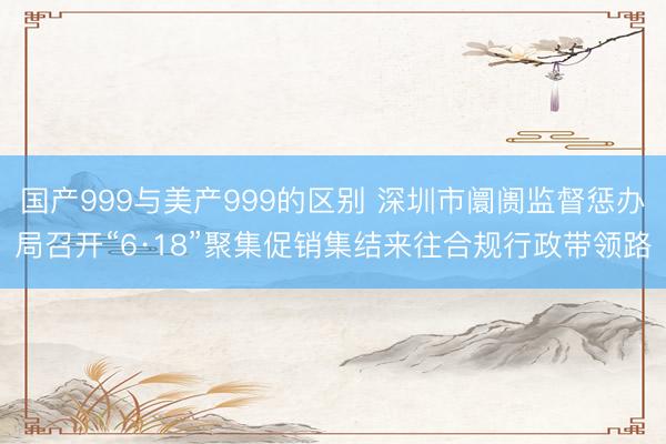 国产999与美产999的区别 深圳市阛阓监督惩办局召开“6·18”聚集促销集结来往合规行政带领路