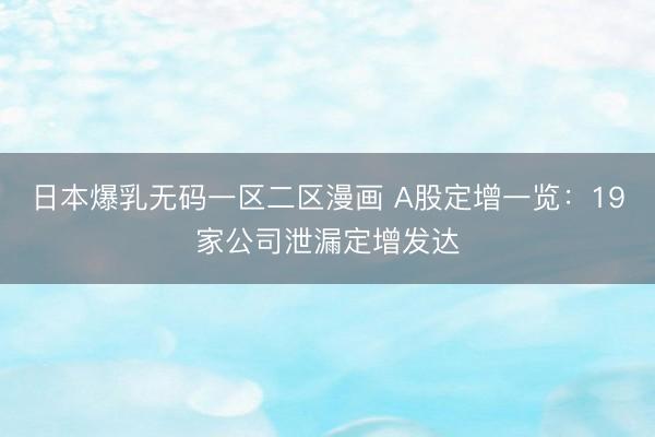日本爆乳无码一区二区漫画 A股定增一览：19家公司泄漏定增发达