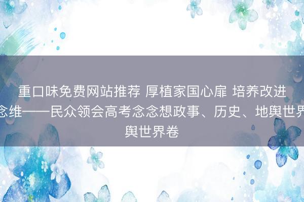 重口味免费网站推荐 厚植家国心扉 培养改进念念维——民众领会高考念念想政事、历史、地舆世界卷