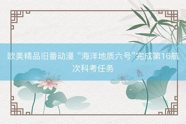 欧美精品旧番动漫 “海洋地质六号”完成第16航次科考任务
