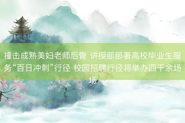 撞击成熟美妇老师后臀 讲授部部署高校毕业生服务“百日冲刺”行径 校园招聘行径将举办四千余场