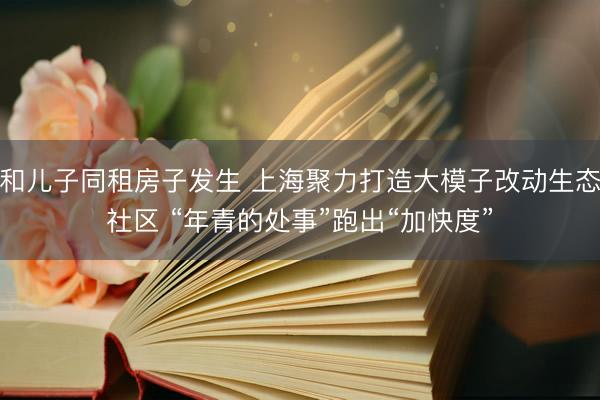 和儿子同租房子发生 上海聚力打造大模子改动生态社区 “年青的处事”跑出“加快度”