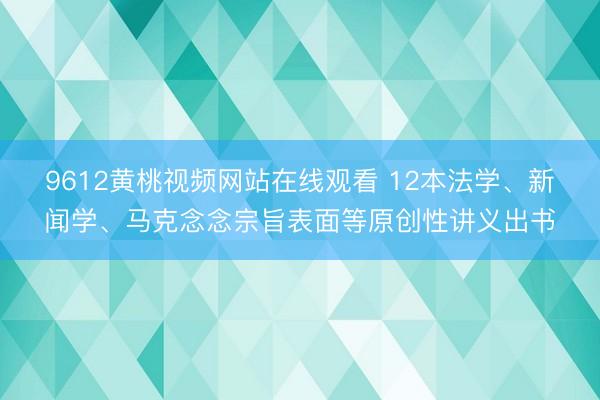 9612黄桃视频网站在线观看 12本法学、新闻学、马克念念宗旨表面等原创性讲义出书