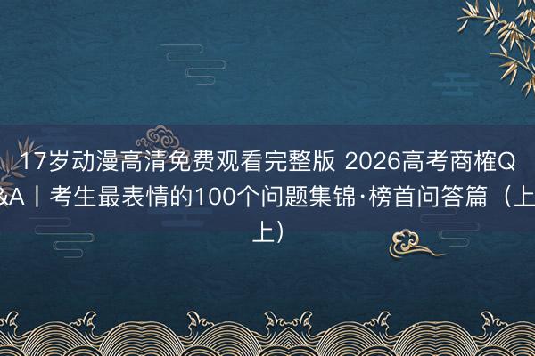 17岁动漫高清免费观看完整版 2026高考商榷Q&A丨考生最表情的100个问题集锦·榜首问答篇（上）