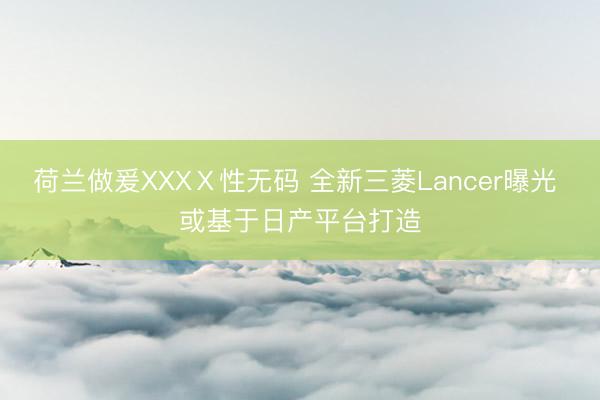 荷兰做爰XXXⅩ性无码 全新三菱Lancer曝光 或基于日产平台打造