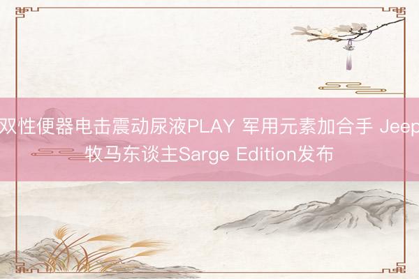 双性便器电击震动尿液PLAY 军用元素加合手 Jeep牧马东谈主Sarge Edition发布