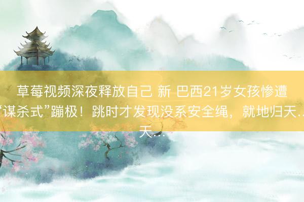 草莓视频深夜释放自己 新 巴西21岁女孩惨遭“谋杀式”蹦极！跳时才发现没系安全绳，就地归天…