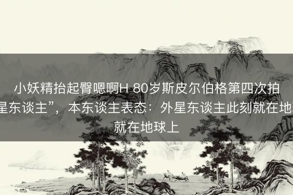 小妖精抬起臀嗯啊H 80岁斯皮尔伯格第四次拍“外星东谈主”，本东谈主表态：外星东谈主此刻就在地球上
