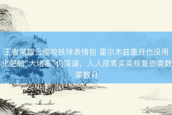 王者荣耀云缨咬铁球表情包 霍尔木兹重开也没用？化肥船“大堵塞”仍深邃，人人尿素买卖规复恐需数月