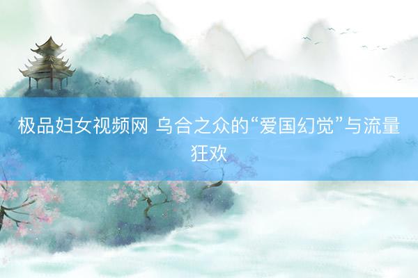 极品妇女视频网 乌合之众的“爱国幻觉”与流量狂欢