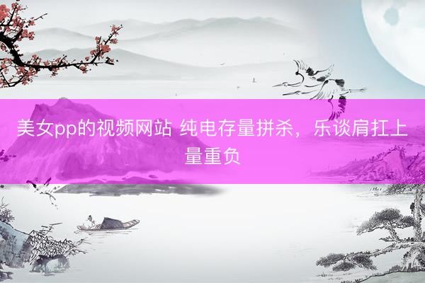 美女pp的视频网站 纯电存量拼杀，乐谈肩扛上量重负