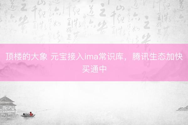 顶楼的大象 元宝接入ima常识库，腾讯生态加快买通中