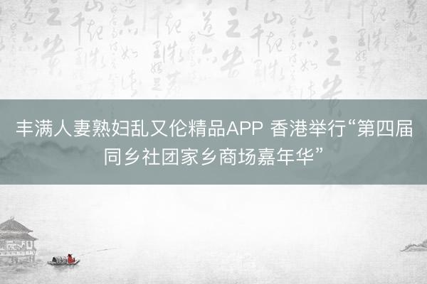 丰满人妻熟妇乱又伦精品APP 香港举行“第四届同乡社团家乡商场嘉年华”