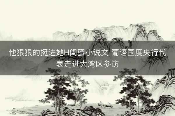 他狠狠的挺进她H闺蜜小说文 葡语国度央行代表走进大湾区参访