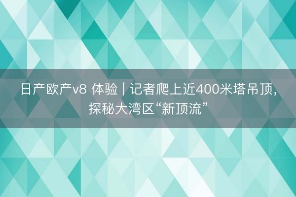 日产欧产v8 体验 | 记者爬上近400米塔吊顶，探秘大湾区“新顶流”