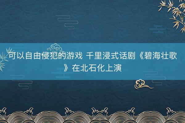 可以自由侵犯的游戏 千里浸式话剧《碧海壮歌》在北石化上演