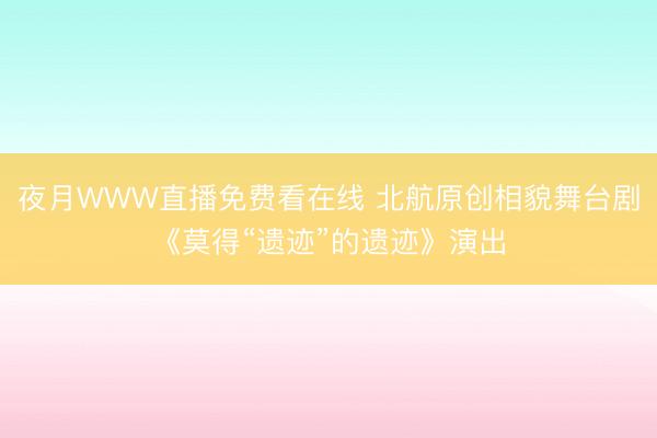 夜月WWW直播免费看在线 北航原创相貌舞台剧《莫得“遗迹”的遗迹》演出