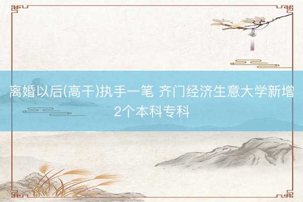离婚以后(高干)执手一笔 齐门经济生意大学新增2个本科专科