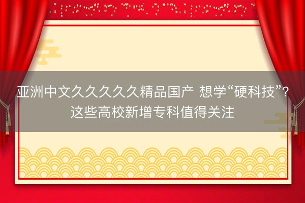 亚洲中文久久久久久精品国产 想学“硬科技”？这些高校新增专科值得关注