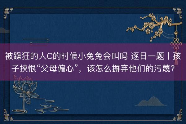 被躁狂的人C的时候小兔兔会叫吗 逐日一题丨孩子挟恨“父母偏心”，该怎么摒弃他们的污蔑？