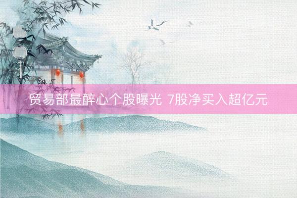 贸易部最醉心个股曝光 7股净买入超亿元