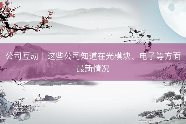 公司互动丨这些公司知道在光模块、电子等方面最新情况