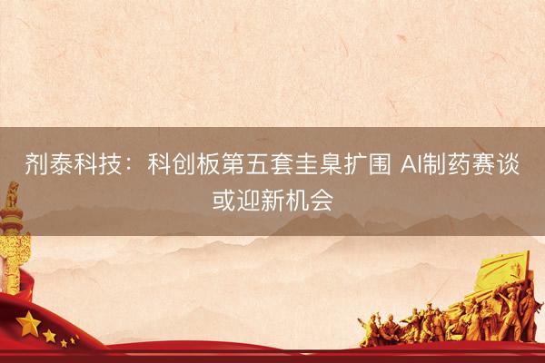 剂泰科技：科创板第五套圭臬扩围 AI制药赛谈或迎新机会