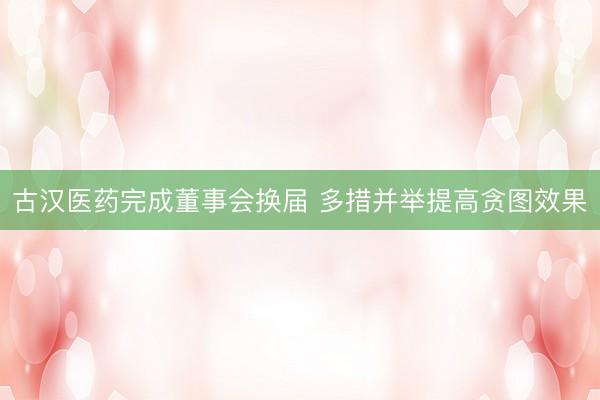 古汉医药完成董事会换届 多措并举提高贪图效果