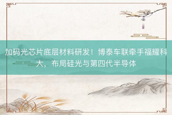 加码光芯片底层材料研发!博泰车联牵手福耀科大,布局硅光与第四代半导体