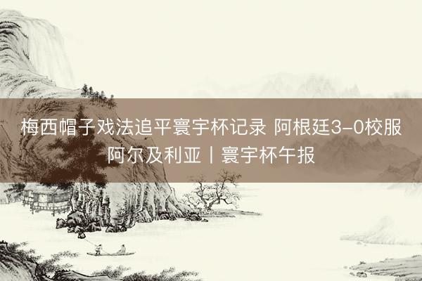 梅西帽子戏法追平寰宇杯记录 阿根廷3-0校服阿尔及利亚丨寰宇杯午报