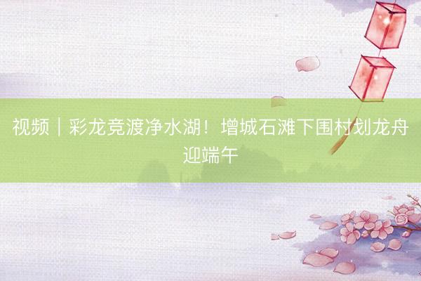 视频｜彩龙竞渡净水湖！增城石滩下围村划龙舟迎端午