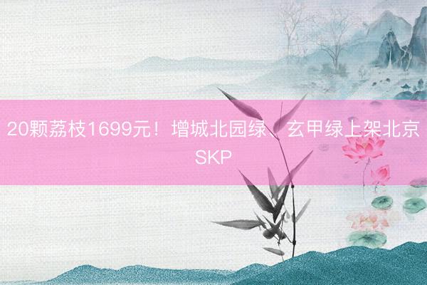 20颗荔枝1699元！增城北园绿、玄甲绿上架北京SKP