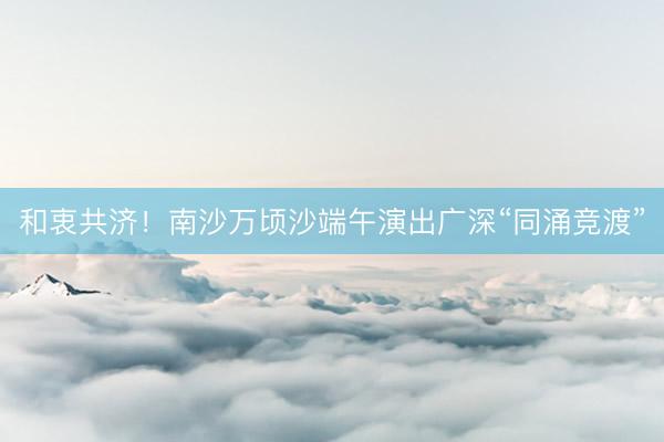 和衷共济！南沙万顷沙端午演出广深“同涌竞渡”