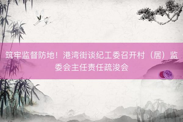 筑牢监督防地！港湾街谈纪工委召开村（居）监委会主任责任疏浚会